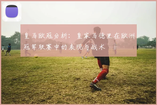 皇马欧冠分析:皇家马德里在欧洲冠军联赛中的表现与战术