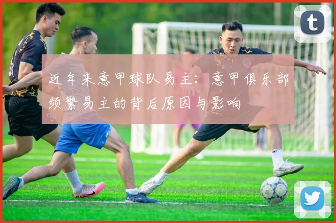 近年来意甲球队易主：意甲俱乐部频繁易主的背后原因与影响