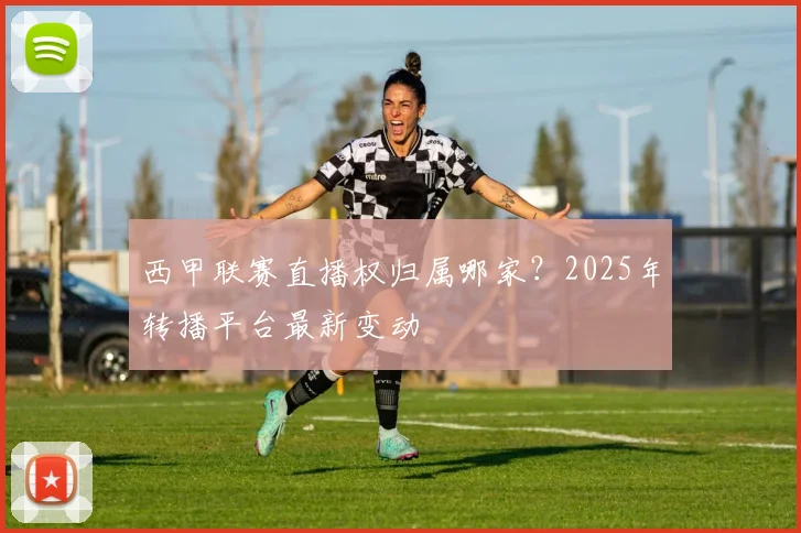 西甲联赛直播权归属哪家?2025年转播平台最新变动